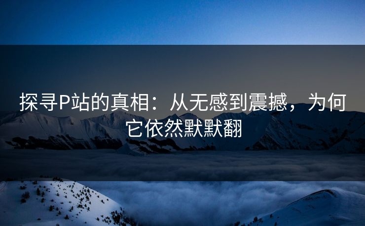 探寻P站的真相：从无感到震撼，为何它依然默默翻-第1张图片-p站影视站 | p站镜像热门视频