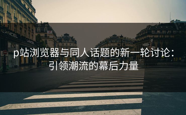 p站浏览器与同人话题的新一轮讨论：引领潮流的幕后力量-第1张图片-p站影视站 | p站镜像热门视频