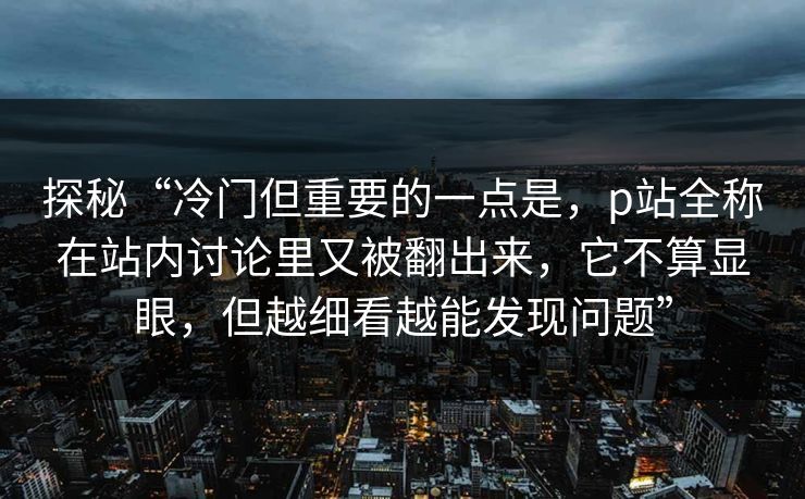 探秘“冷门但重要的一点是，p站全称在站内讨论里又被翻出来，它不算显眼，但越细看越能发现问题”-第1张图片-p站影视站 | p站镜像热门视频
