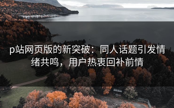 p站网页版的新突破：同人话题引发情绪共鸣，用户热衷回补前情-第1张图片-p站影视站 | p站镜像热门视频