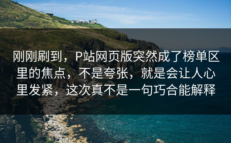 刚刚刷到，P站网页版突然成了榜单区里的焦点，不是夸张，就是会让人心里发紧，这次真不是一句巧合能解释-第1张图片-p站影视站 | p站镜像热门视频