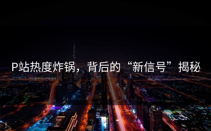 P站热度炸锅，背后的“新信号”揭秘-第1张图片-p站影视站 | p站镜像热门视频