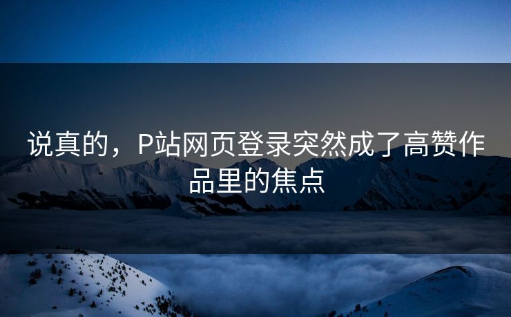 说真的，P站网页登录突然成了高赞作品里的焦点-第1张图片-p站影视站 | p站镜像热门视频