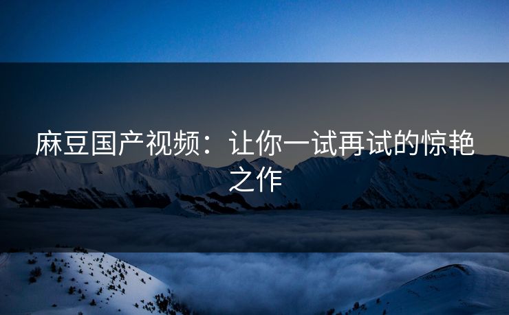 麻豆国产视频：让你一试再试的惊艳之作-第1张图片-p站影视站 | p站镜像热门视频