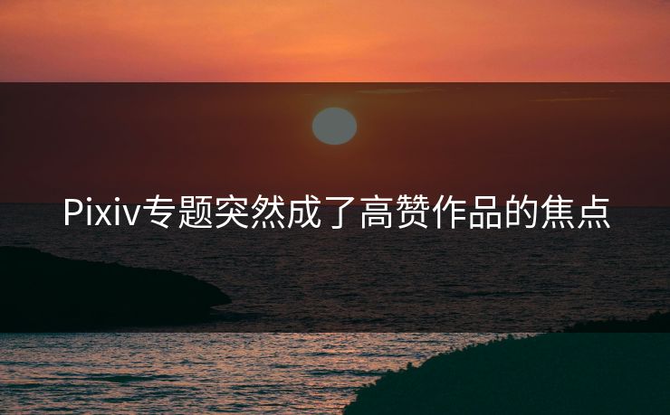 Pixiv专题突然成了高赞作品的焦点-第1张图片-p站影视站 | p站镜像热门视频
