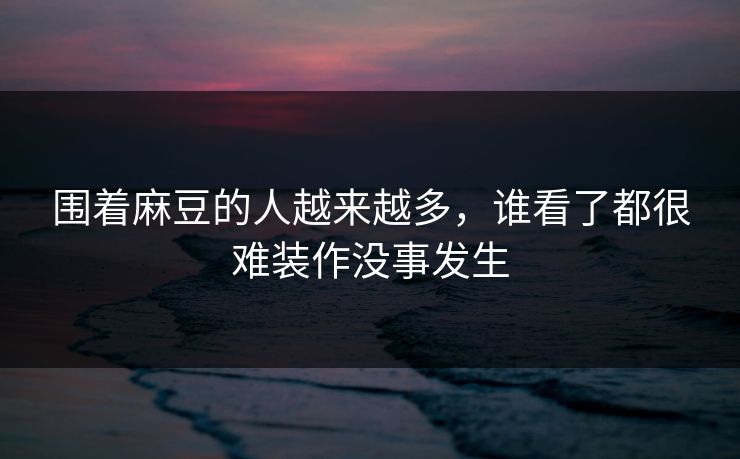 围着麻豆的人越来越多，谁看了都很难装作没事发生-第1张图片-p站影视站 | p站镜像热门视频