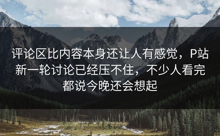 评论区比内容本身还让人有感觉，P站新一轮讨论已经压不住，不少人看完都说今晚还会想起-第1张图片-p站影视站 | p站镜像热门视频