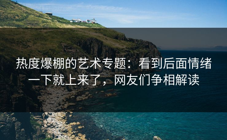 热度爆棚的艺术专题：看到后面情绪一下就上来了，网友们争相解读-第1张图片-p站影视站 | p站镜像热门视频