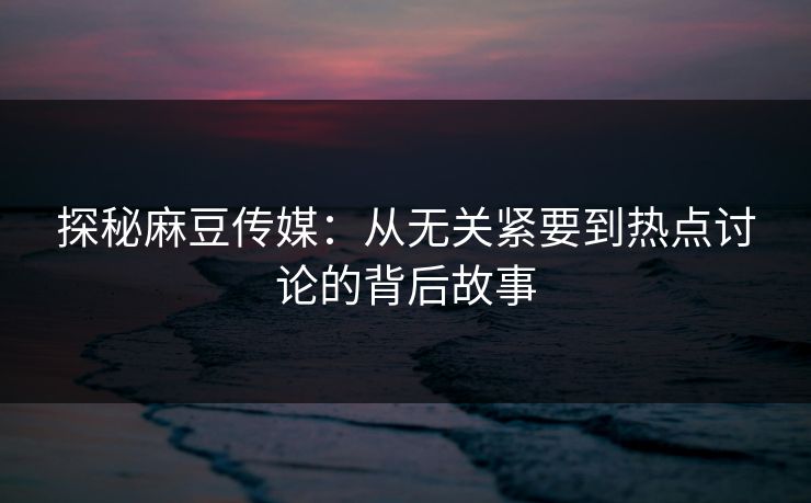 探秘麻豆传媒：从无关紧要到热点讨论的背后故事-第1张图片-p站影视站 | p站镜像热门视频