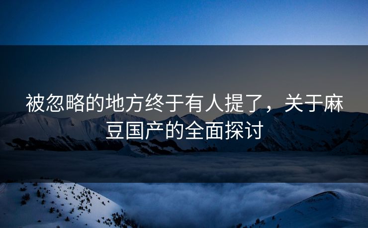 被忽略的地方终于有人提了，关于麻豆国产的全面探讨-第1张图片-p站影视站 | p站镜像热门视频