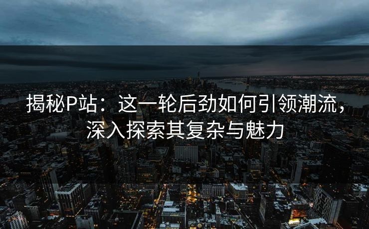 揭秘P站：这一轮后劲如何引领潮流，深入探索其复杂与魅力-第1张图片-p站影视站 | p站镜像热门视频