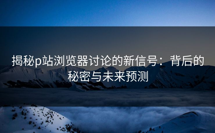 揭秘p站浏览器讨论的新信号：背后的秘密与未来预测-第1张图片-p站影视站 | p站镜像热门视频