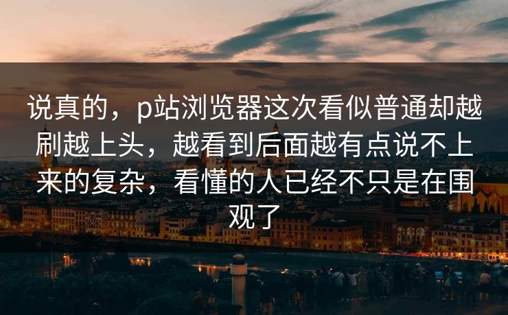 说真的，p站浏览器这次看似普通却越刷越上头，越看到后面越有点说不上来的复杂，看懂的人已经不只是在围观了-第1张图片-p站影视站 | p站镜像热门视频