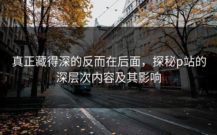 真正藏得深的反而在后面，探秘p站的深层次内容及其影响-第1张图片-p站影视站 | p站镜像热门视频