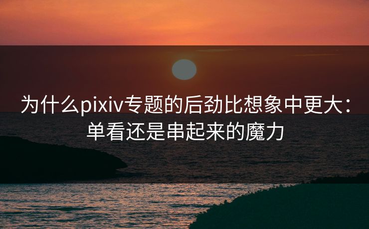 为什么pixiv专题的后劲比想象中更大：单看还是串起来的魔力-第1张图片-p站影视站 | p站镜像热门视频