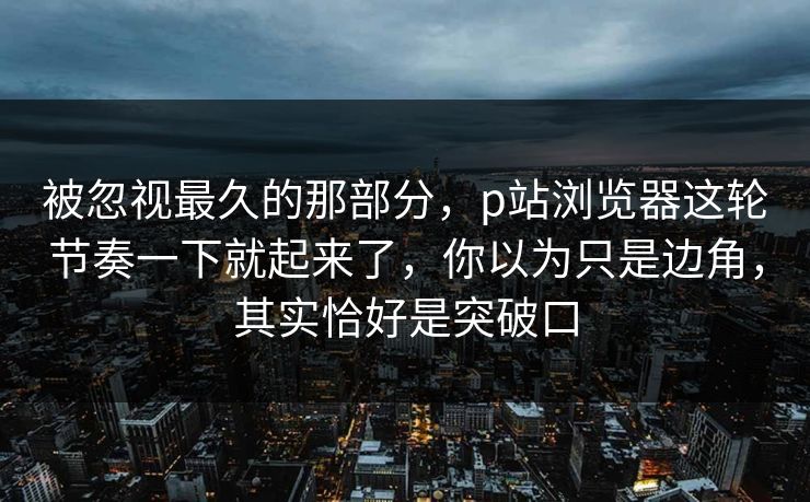 被忽视最久的那部分，p站浏览器这轮节奏一下就起来了，你以为只是边角，其实恰好是突破口-第1张图片-p站影视站 | p站镜像热门视频