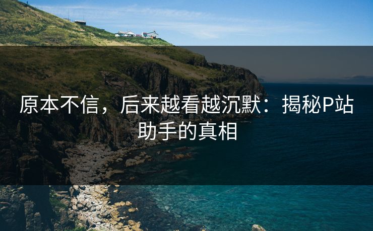 原本不信，后来越看越沉默：揭秘P站助手的真相-第1张图片-p站影视站 | p站镜像热门视频