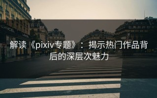解读《pixiv专题》：揭示热门作品背后的深层次魅力