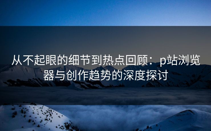 从不起眼的细节到热点回顾：p站浏览器与创作趋势的深度探讨-第1张图片-p站影视站 | p站镜像热门视频