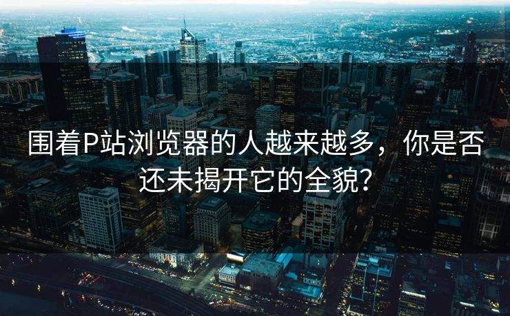 围着P站浏览器的人越来越多,你是否还未揭开它的全貌?-第1张图片-p站影视站 | p站镜像热门视频 围着P站浏览器的人越来越多,你是否还未揭开它的全貌?-第1张图片-p站影视站 | p站镜像热门视频