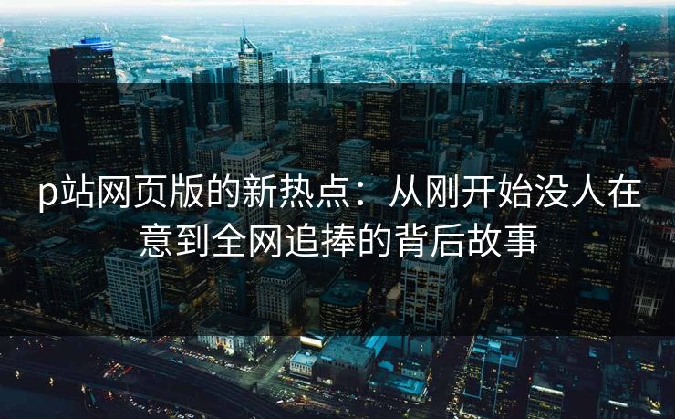 p站网页版的新热点:从刚开始没人在意到全网追捧的背后故事-第1张图片-p站影视站 | p站镜像热门视频 p站网页版的新热点:从刚开始没人在意到全网追捧的背后故事-第1张图片-p站影视站 | p站镜像热门视频